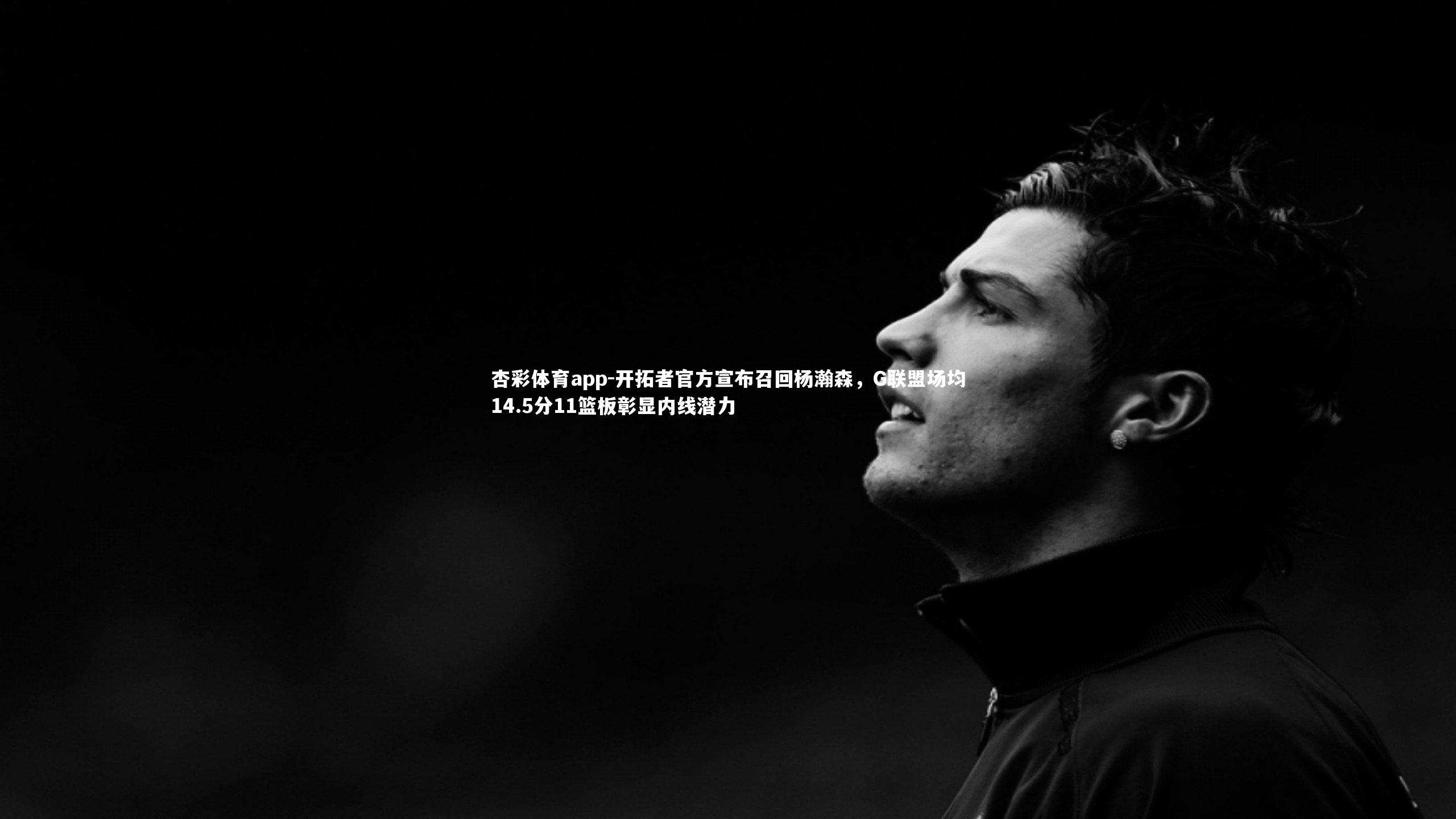 杏彩体育app-开拓者官方宣布召回杨瀚森，G联盟场均14.5分11篮板彰显内线潜力